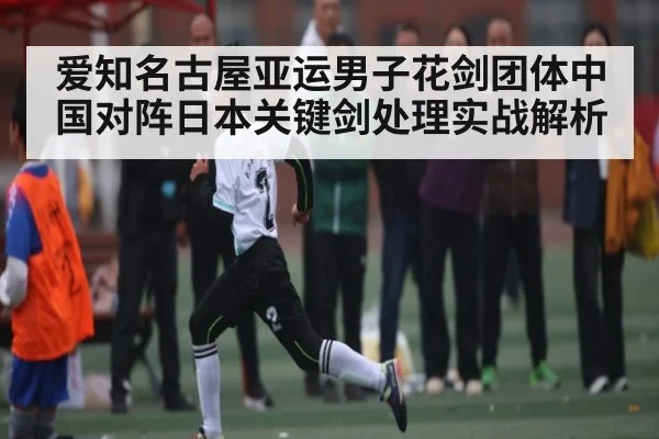 爱知名古屋亚运男子花剑团体中国对阵日本关键剑处理实战解析