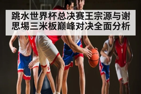 跳水世界杯总决赛王宗源与谢思埸三米板巅峰对决全面分析