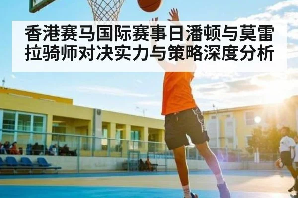 香港赛马国际赛事日潘顿与莫雷拉骑师对决实力与策略深度分析